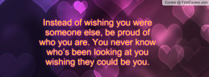 Instead of wishing you were someone else, be proud of who you are. You ...