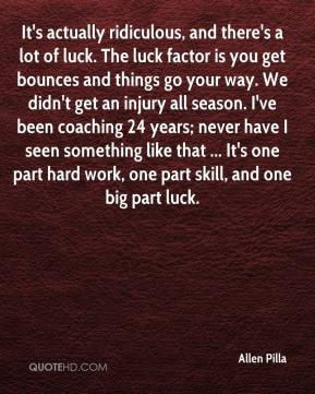 Allen Pilla - It's actually ridiculous, and there's a lot of luck. The ...