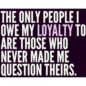 ... people I owe my loyalty to are those who never made me question theirs