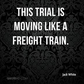 Jack White - This trial is moving like a freight train.