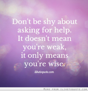 Don't be shy about asking for help. It doesn't mean you're weak, it ...