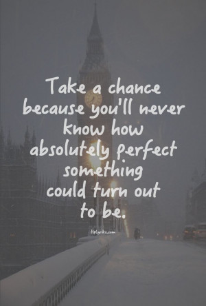 Take a chance because you'll never know how absolutely perfect ...