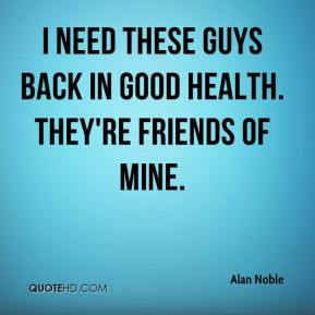 Alan Noble - I need these guys back in good health. They're friends of ...