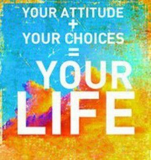 Your attitude + your choices = your life.