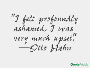 felt profoundly ashamed, I was very much upset.” — Otto Hahn