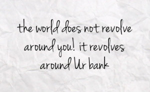 the world does not revolve around you it revolves around ur bank