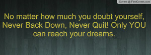... yourself, Never Back Down, Never Quit! Only YOU can reach your dreams