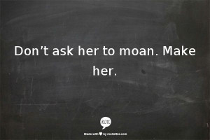 Don’t ask her to moan. Make her.... OH MY GOD SO TRUE!!! And guy who ...