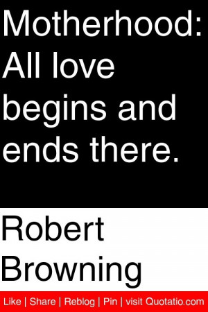 Robert Browning - Motherhood: All love begins and ends there. # ...