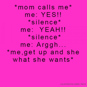 mom calls me* me: YES!! *silence* me: YEAH!! *silence* me: Arggh ...