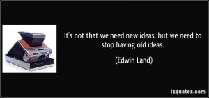 ... we need new ideas, but we need to stop having old ideas. - Edwin Land