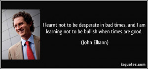 desperate in bad times, and I am learning not to be bullish when times ...