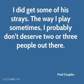 Fred Couples - I did get some of his strays. The way I play sometimes ...