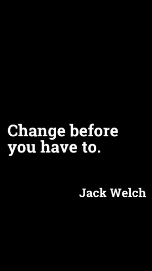 Change before you have to. - Jack Welch