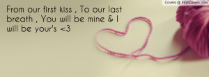 From our first kiss , To our last breath , You will be mine & I will ...