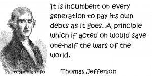 Thomas Jefferson - It is incumbent on every generation to pay its own ...