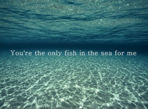 You are the Only Fish in the sea for Me 