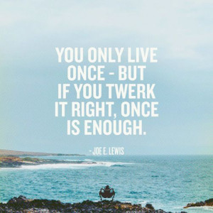 You only live once - but if you twerk it right, once is enough - Joe E ...