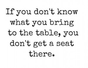 If you don't know what you bring to the table, you don't get a seat ...