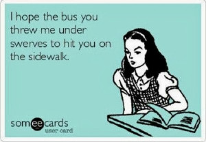 hope the bus you threw me under swerves to hit you on the sidewalk ...