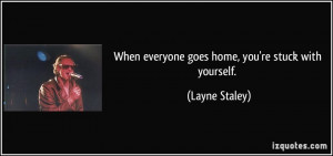 When everyone goes home, you're stuck with yourself. - Layne Staley