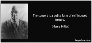 The concert is a polite form of self induced torture. - Henry Miller