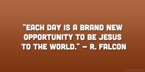 ... is a brand new opportunity to be Jesus to the world.” – R. Falcon