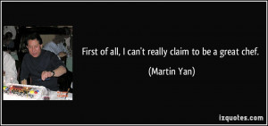 First of all, I can't really claim to be a great chef. - Martin Yan