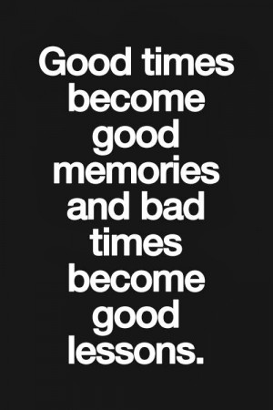 Good times become good memories and bad times become good lessons