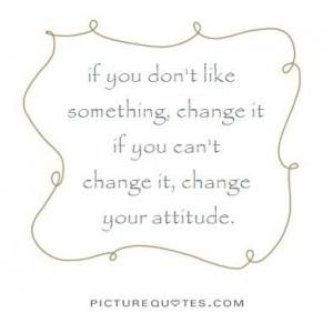 If you don't like something, change it. If you can't change it, change ...