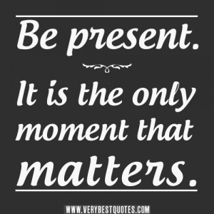 Be present. It is the only moment that matters.