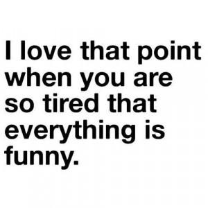 love that point when you are so tired that everything is funny.