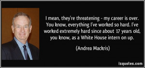 mean, they're threatening - my career is over. You know, everything ...