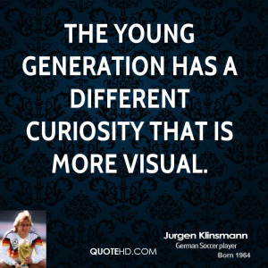 The young generation has a different curiosity that is more visual.