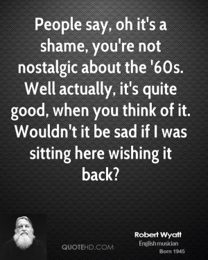 People say, oh it's a shame, you're not nostalgic about the '60s. Well ...