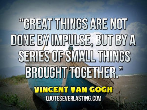 Great things are not done by impulse, but by a series of small things ...