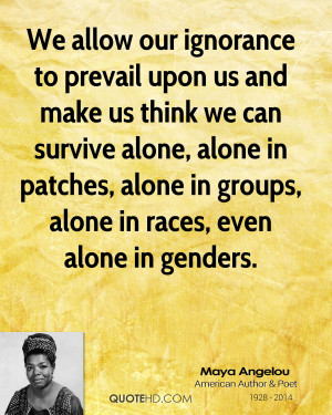 maya angelou maya angelou we allow our ignorance to prevail upon us ...