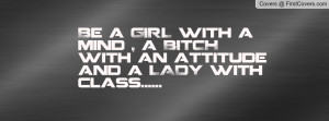 Be a GIRL with a mind , a BITCH with an attitude and a LADY with class ...