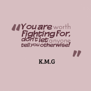 You are worth fighting for, don't let anyone tell you otherwise!