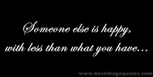 Quote : Someone else is happy with less than what you have…