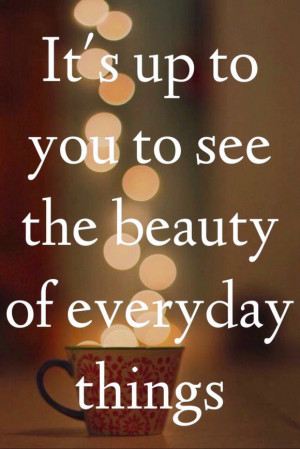 It's up to you to see the beauty of everyday things.