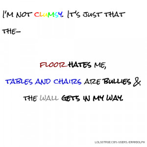not clumsy. It's just that the- floor hates me, tables and chairs ...