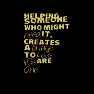 Helping someone who might need it, creates a bridge to Love. We are ...