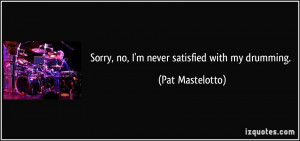 Sorry, no, I'm never satisfied with my drumming. - Pat Mastelotto