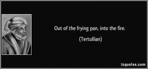 Out of the frying pan, into the fire. - Tertullian