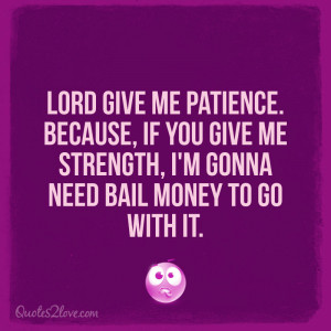 Lord give me patience. Because, if you give me strength, I’m gonna ...