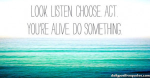 Look. Listen. Choose. Act. You're alive. Do something.