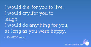 would die..for you to live. I would cry..for you to laugh. I would ...
