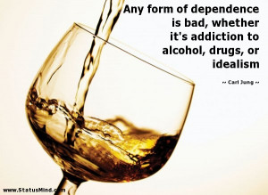 Any form of dependence is bad, whether it's addiction to alcohol ...