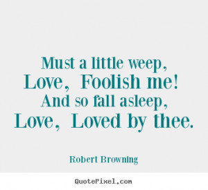 ... weep, love, foolish me! and so fall.. Robert Browning love quotes